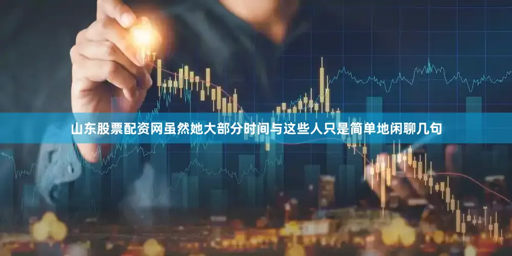 山东股票配资网虽然她大部分时间与这些人只是简单地闲聊几句
