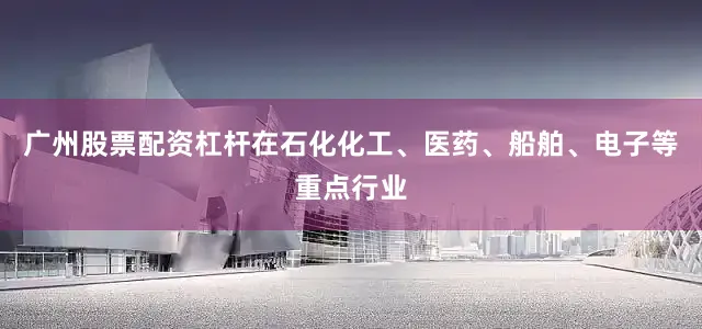 广州股票配资杠杆在石化化工、医药、船舶、电子等重点行业