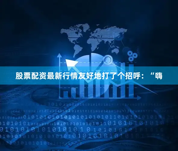 股票配资最新行情友好地打了个招呼：“嗨