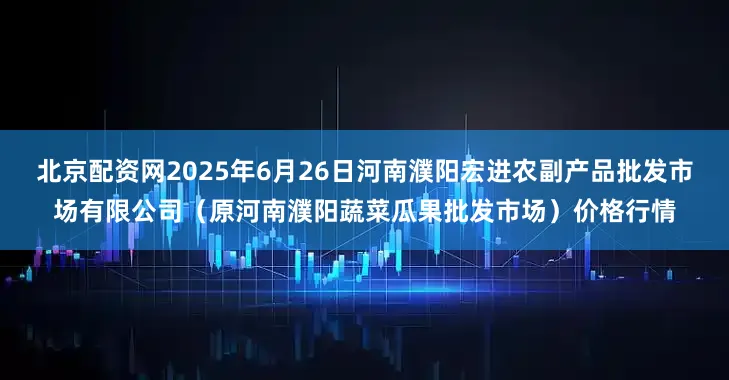 北京配资网2025年6月26日河南濮阳宏进农副产品批发市场有限公司（原河南濮阳蔬菜瓜果批发市场）价格行情