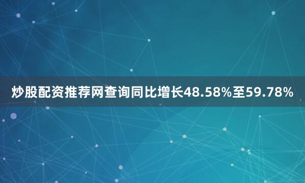 炒股配资推荐网查询同比增长48.58%至59.78%