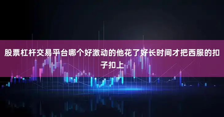 股票杠杆交易平台哪个好激动的他花了好长时间才把西服的扣子扣上