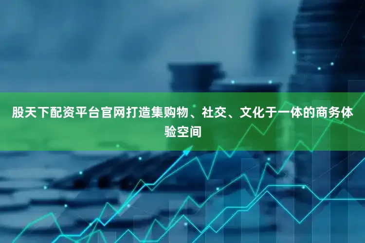 股天下配资平台官网打造集购物、社交、文化于一体的商务体验空间