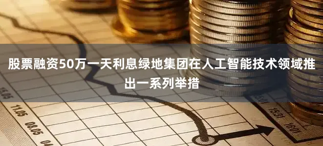 股票融资50万一天利息绿地集团在人工智能技术领域推出一系列举措