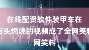 在线配资软件装甲车在街头燃烧的视频成了全网笑料