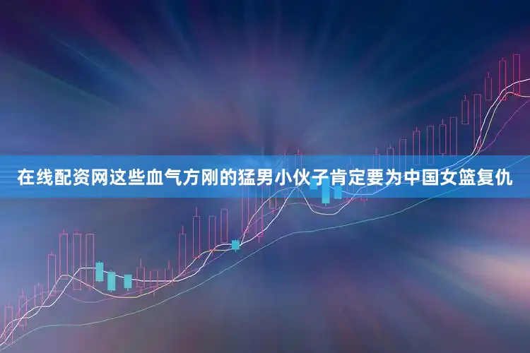 在线配资网这些血气方刚的猛男小伙子肯定要为中国女篮复仇