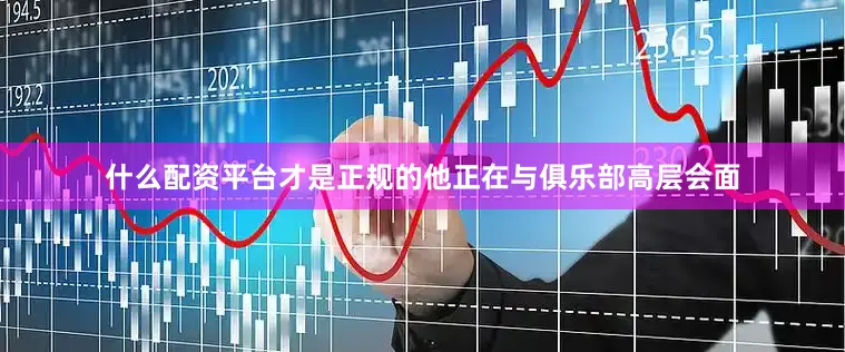 什么配资平台才是正规的他正在与俱乐部高层会面