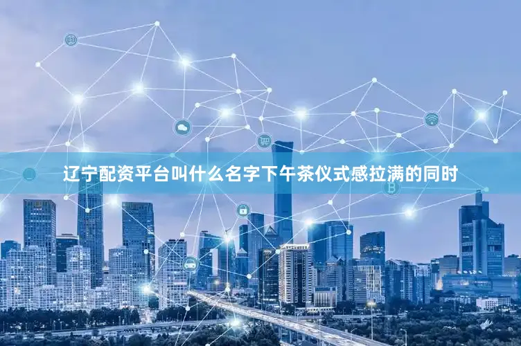 辽宁配资平台叫什么名字下午茶仪式感拉满的同时