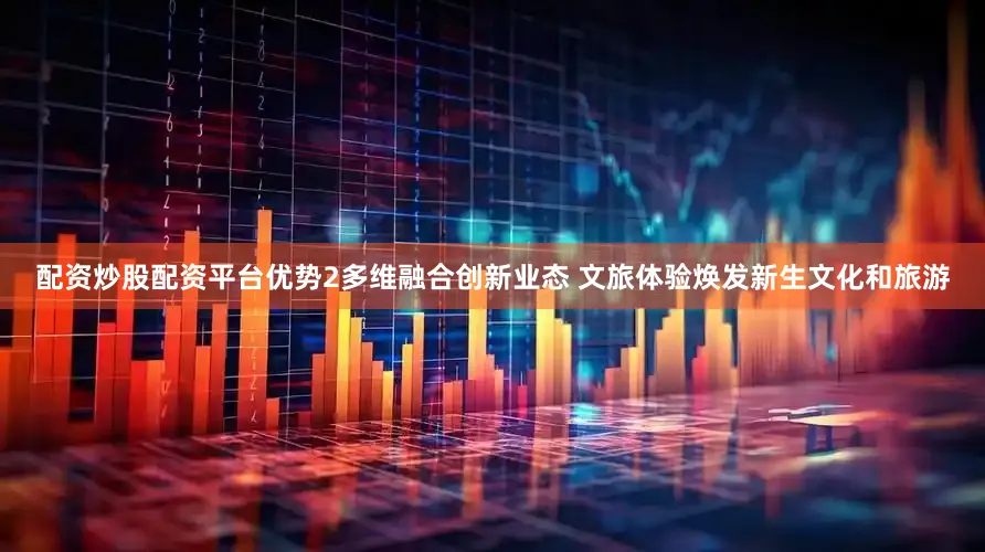 配资炒股配资平台优势2多维融合创新业态 文旅体验焕发新生文化和旅游
