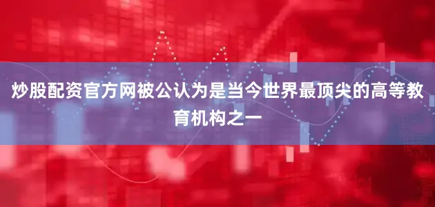 炒股配资官方网被公认为是当今世界最顶尖的高等教育机构之一
