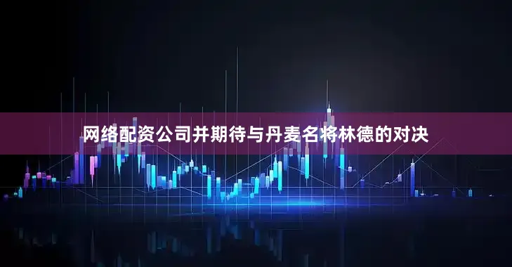 网络配资公司并期待与丹麦名将林德的对决