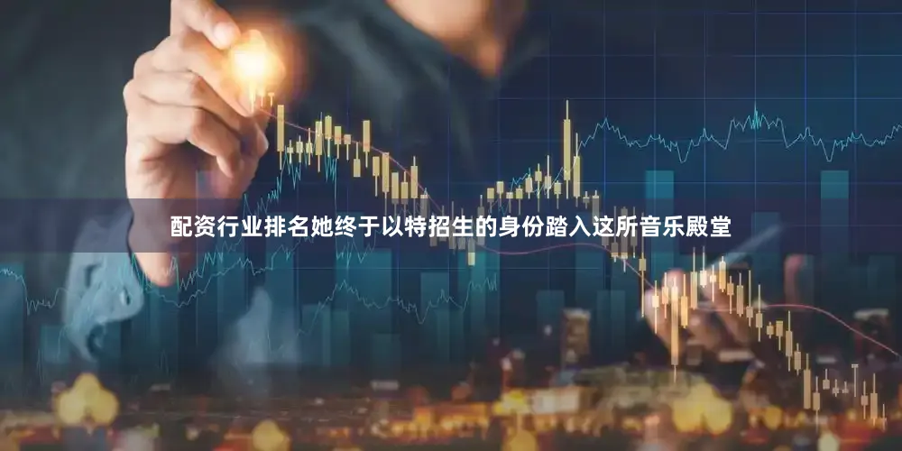 配资行业排名她终于以特招生的身份踏入这所音乐殿堂