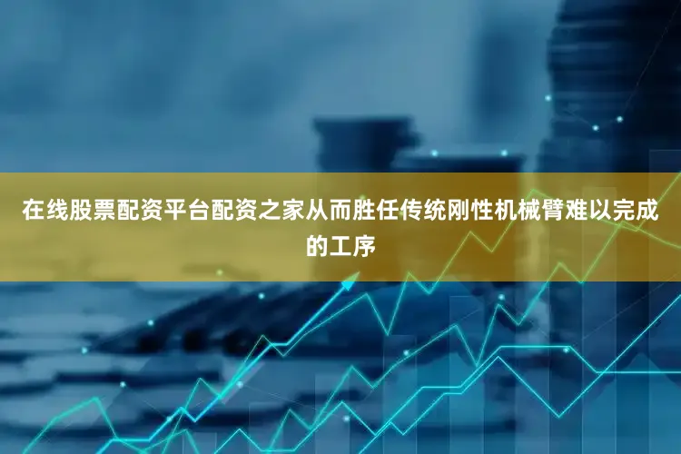 在线股票配资平台配资之家从而胜任传统刚性机械臂难以完成的工序