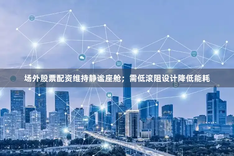 场外股票配资维持静谧座舱；需低滚阻设计降低能耗