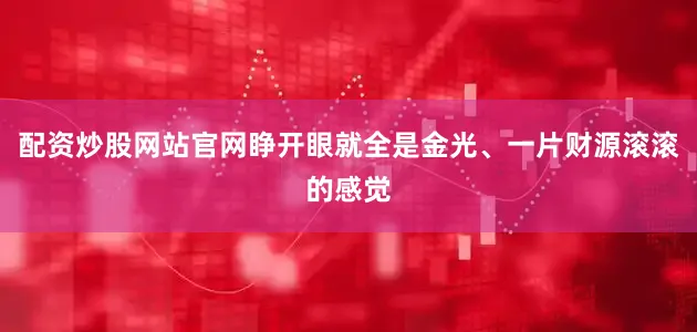 配资炒股网站官网睁开眼就全是金光、一片财源滚滚的感觉