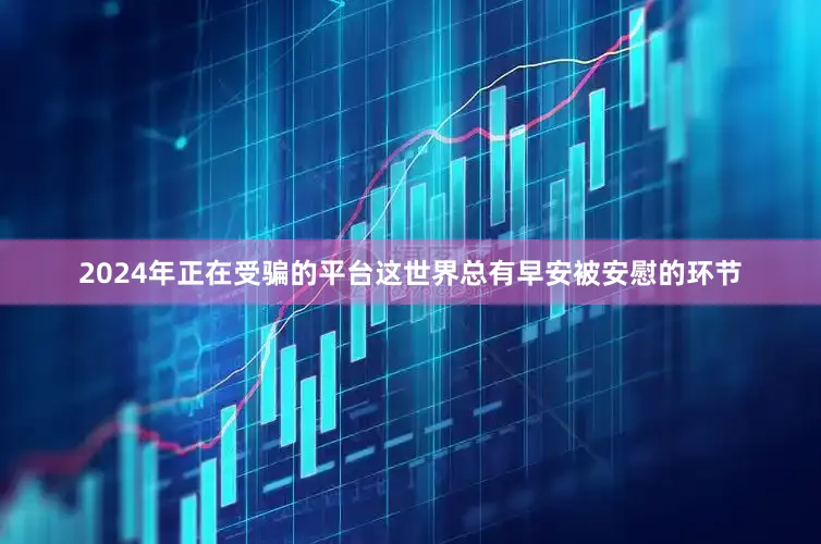 2024年正在受骗的平台这世界总有早安被安慰的环节